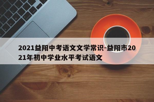 2021益阳中考语文文学常识-益阳市2021年初中学业水平考试语文