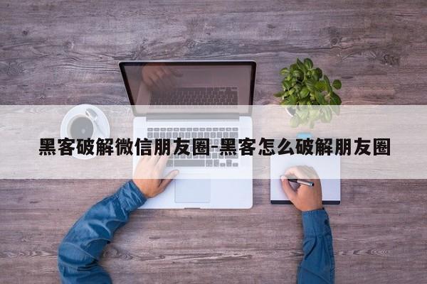 黑客破解微信朋友圈-黑客怎么破解朋友圈