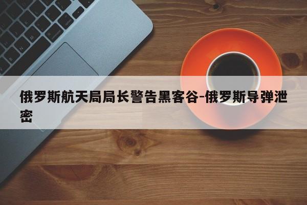 俄罗斯航天局局长警告黑客谷-俄罗斯导弹泄密