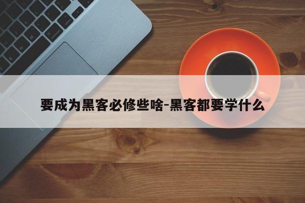 要成为黑客必修些啥-黑客都要学什么