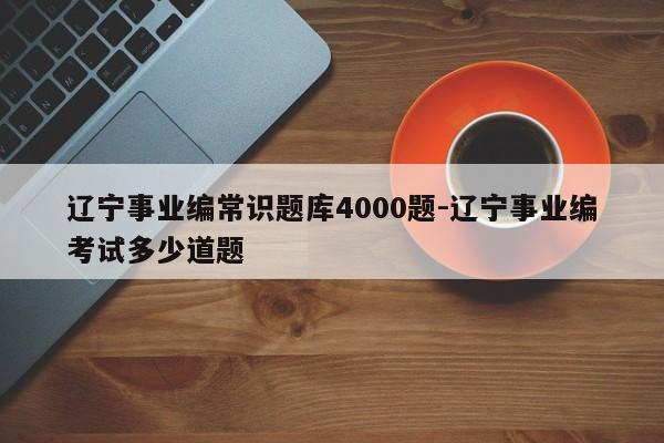 辽宁事业编常识题库4000题-辽宁事业编考试多少道题