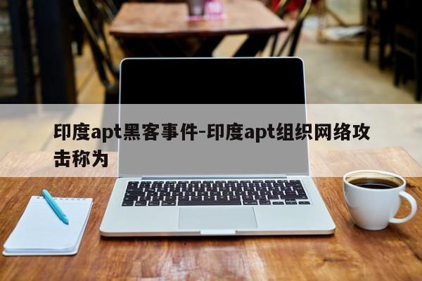 印度apt黑客事件-印度apt组织网络攻击称为