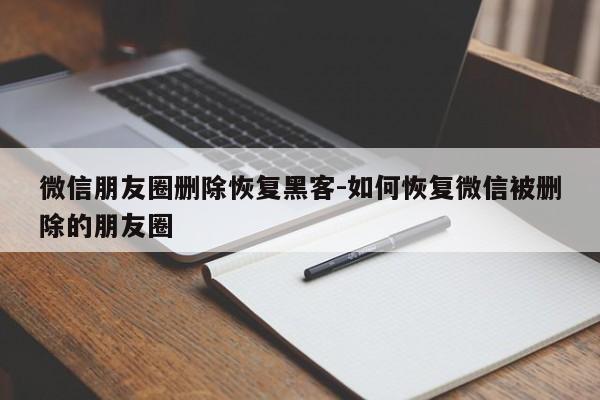 微信朋友圈删除恢复黑客-如何恢复微信被删除的朋友圈