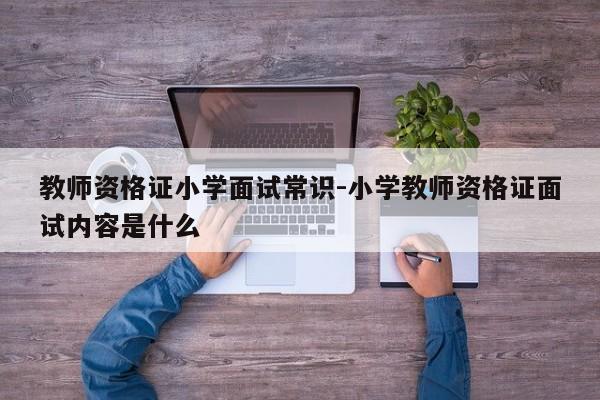 教师资格证小学面试常识-小学教师资格证面试内容是什么