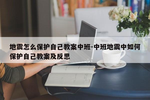 地震怎么保护自己教案中班-中班地震中如何保护自己教案及反思