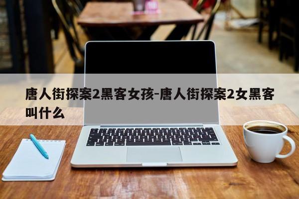 唐人街探案2黑客女孩-唐人街探案2女黑客叫什么