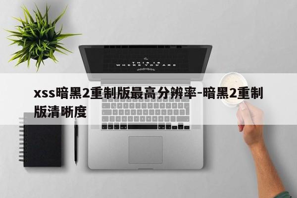 xss暗黑2重制版最高分辨率-暗黑2重制版清晰度