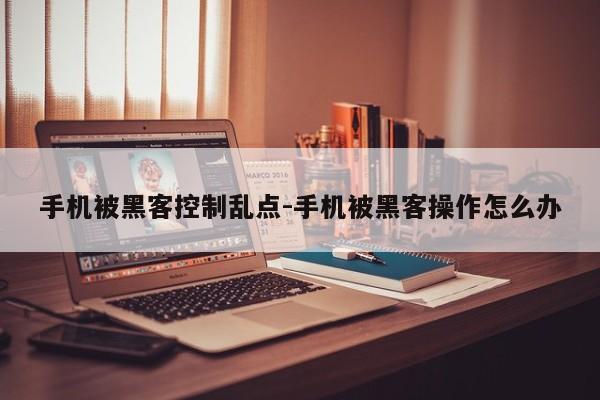 手机被黑客控制乱点-手机被黑客操作怎么办