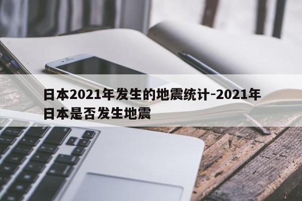 日本2021年发生的地震统计-2021年日本是否发生地震