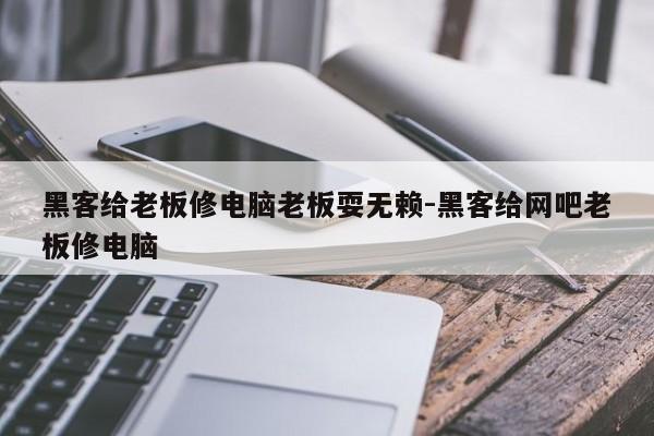 黑客给老板修电脑老板耍无赖-黑客给网吧老板修电脑