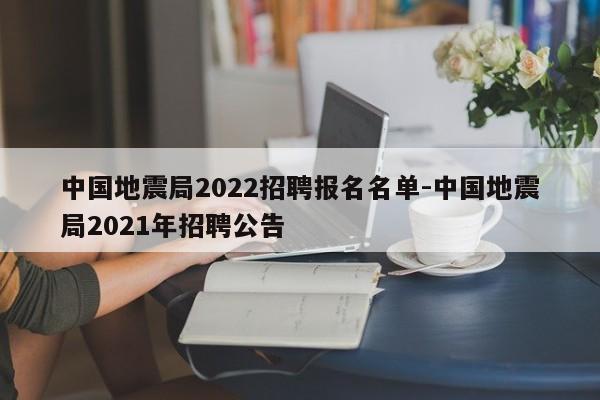 中国地震局2022招聘报名名单-中国地震局2021年招聘公告