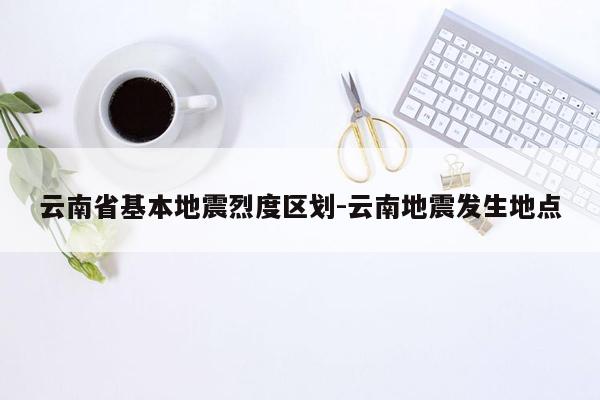 云南省基本地震烈度区划-云南地震发生地点