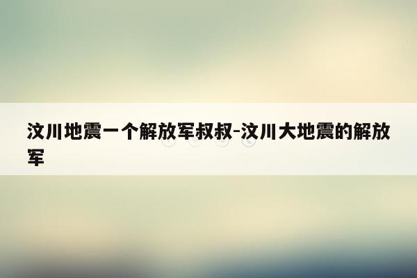 汶川地震一个解放军叔叔-汶川大地震的解放军