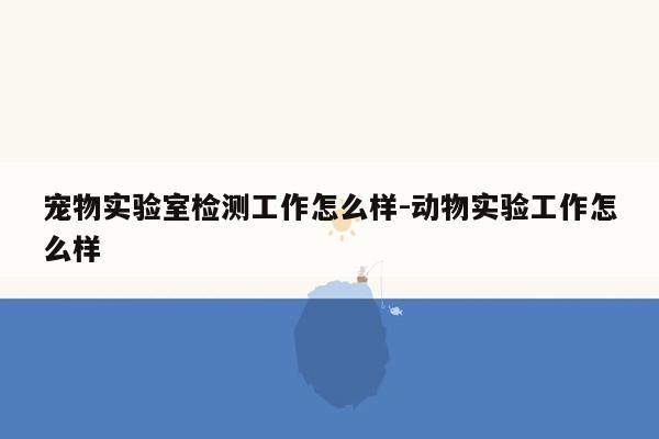 宠物实验室检测工作怎么样-动物实验工作怎么样