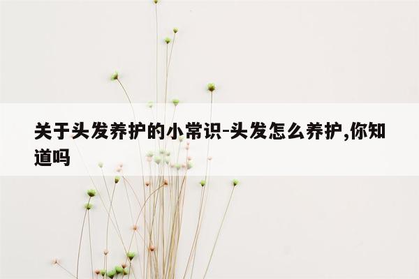 关于头发养护的小常识-头发怎么养护,你知道吗