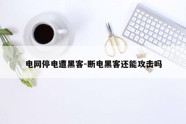 电网停电遭黑客-断电黑客还能攻击吗