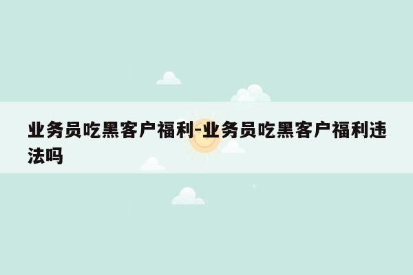 业务员吃黑客户福利-业务员吃黑客户福利违法吗