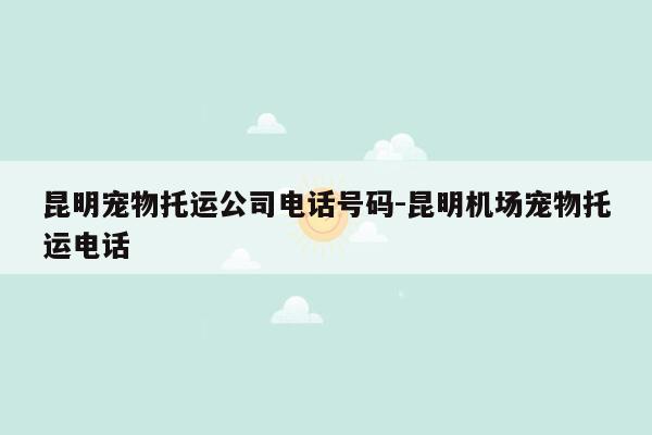 昆明宠物托运公司电话号码-昆明机场宠物托运电话