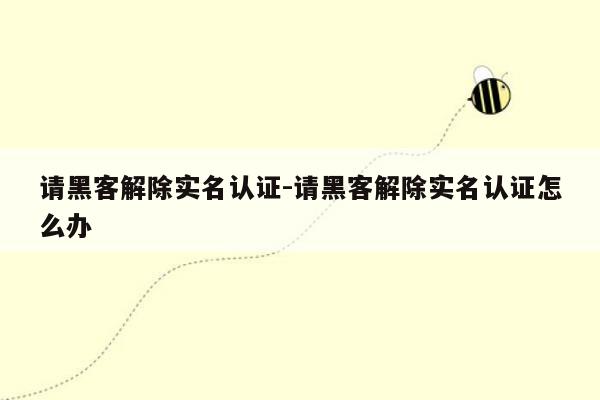 请黑客解除实名认证-请黑客解除实名认证怎么办