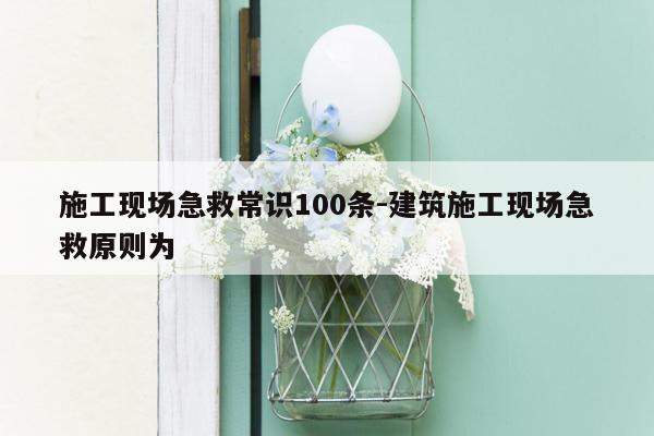 施工现场急救常识100条-建筑施工现场急救原则为