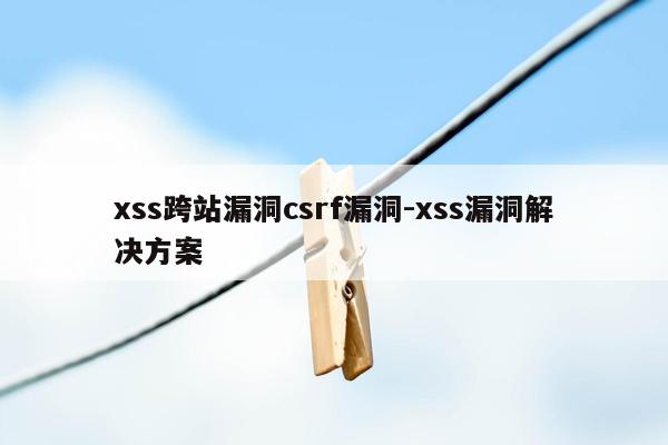 xss跨站漏洞csrf漏洞-xss漏洞解决方案