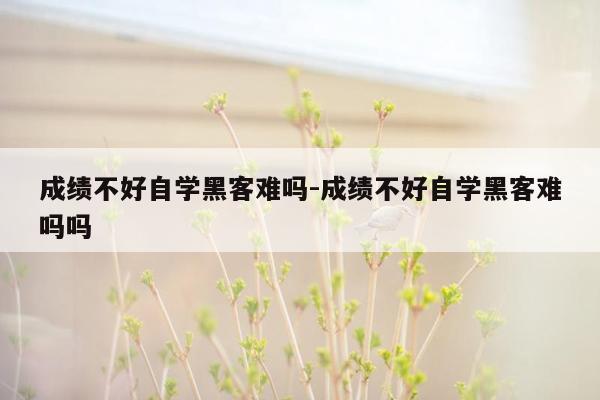 成绩不好自学黑客难吗-成绩不好自学黑客难吗吗