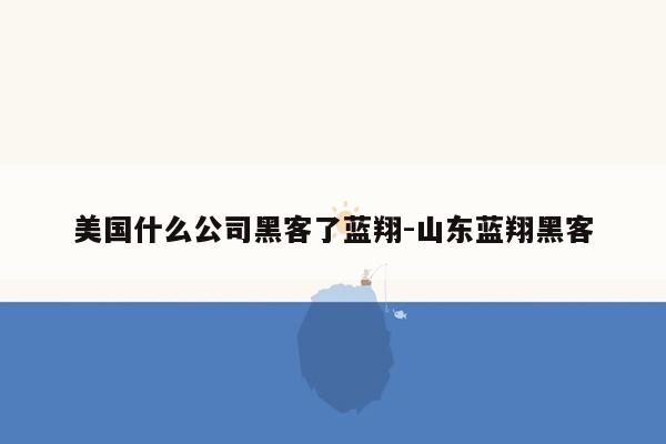 美国什么公司黑客了蓝翔-山东蓝翔黑客