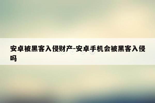 安卓被黑客入侵财产-安卓手机会被黑客入侵吗