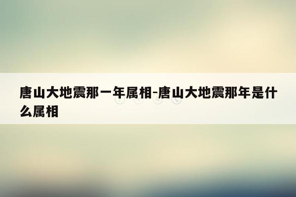 唐山大地震那一年属相-唐山大地震那年是什么属相