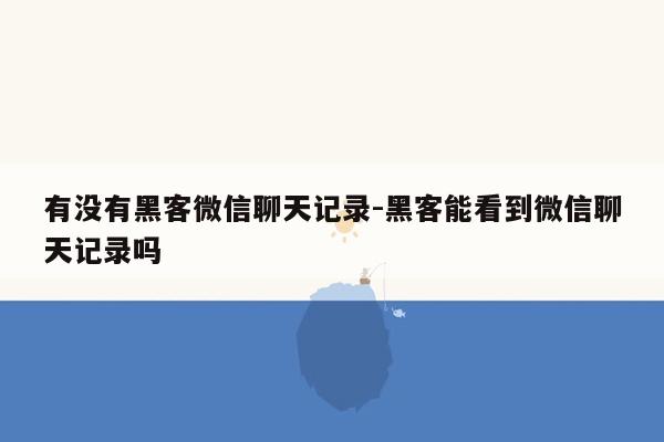 有没有黑客微信聊天记录-黑客能看到微信聊天记录吗