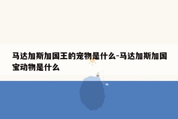 马达加斯加国王的宠物是什么-马达加斯加国宝动物是什么