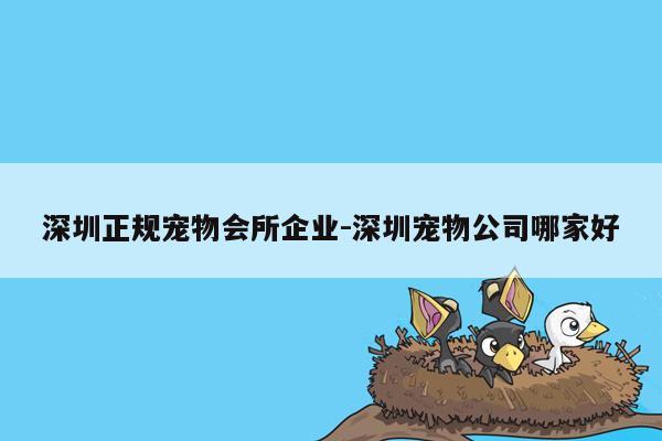 深圳正规宠物会所企业-深圳宠物公司哪家好