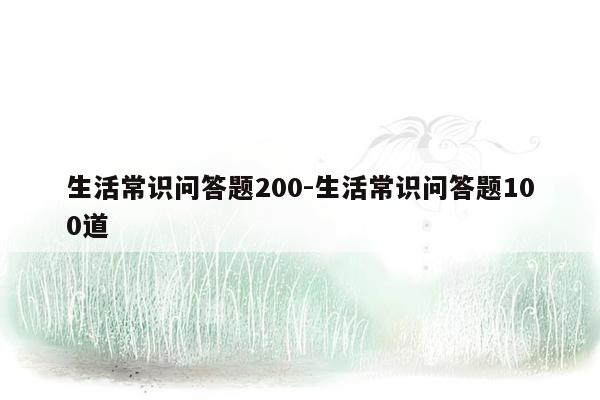 生活常识问答题200-生活常识问答题100道