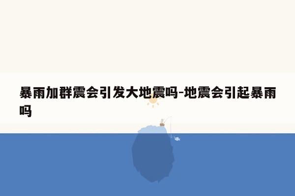 暴雨加群震会引发大地震吗-地震会引起暴雨吗