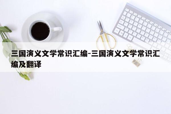 三国演义文学常识汇编-三国演义文学常识汇编及翻译