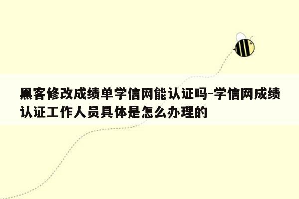 黑客修改成绩单学信网能认证吗-学信网成绩认证工作人员具体是怎么办理的