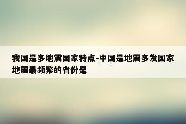 我国是多地震国家特点-中国是地震多发国家地震最频繁的省份是