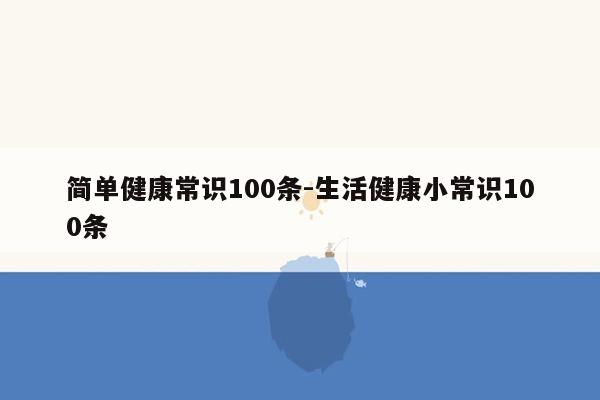 简单健康常识100条-生活健康小常识100条