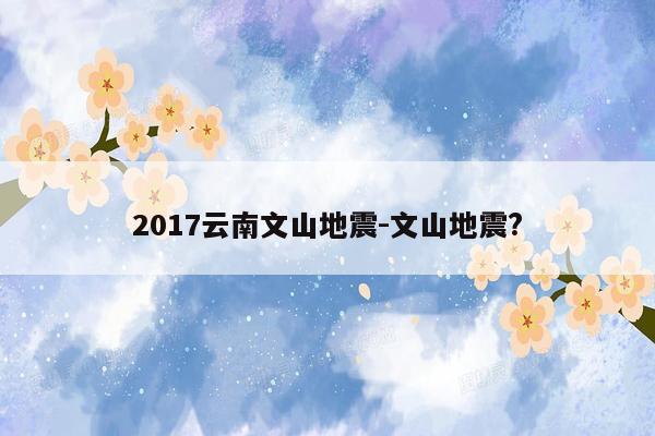 2017云南文山地震-文山地震?