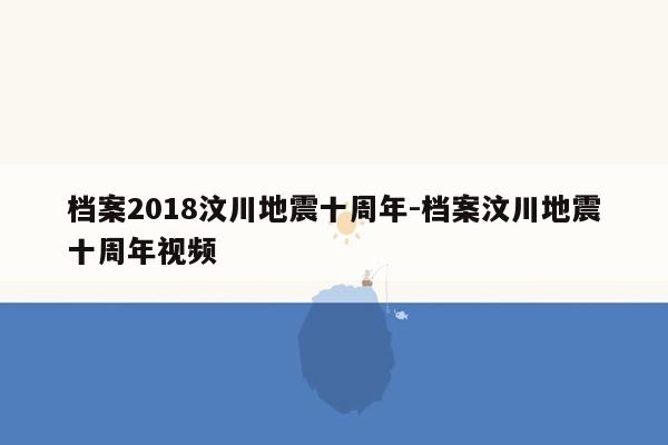 档案2018汶川地震十周年-档案汶川地震十周年视频