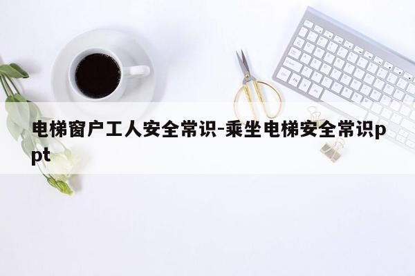 电梯窗户工人安全常识-乘坐电梯安全常识ppt