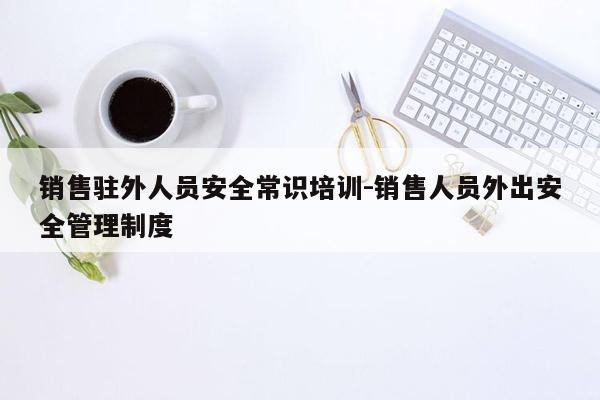 销售驻外人员安全常识培训-销售人员外出安全管理制度