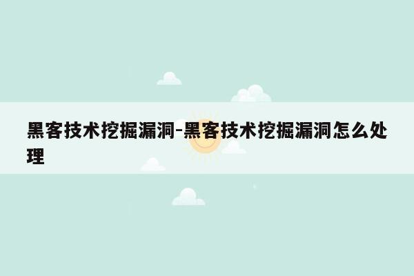 黑客技术挖掘漏洞-黑客技术挖掘漏洞怎么处理