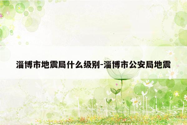 淄博市地震局什么级别-淄博市公安局地震