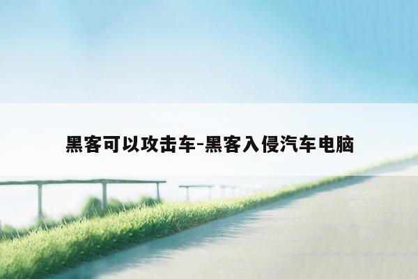 黑客可以攻击车-黑客入侵汽车电脑