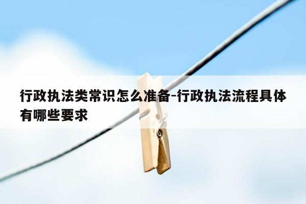 行政执法类常识怎么准备-行政执法流程具体有哪些要求