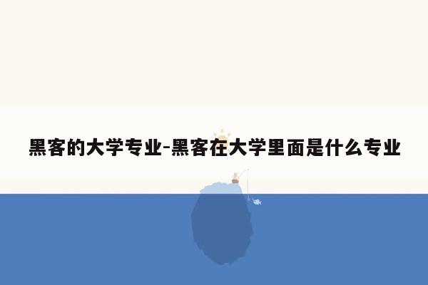 黑客的大学专业-黑客在大学里面是什么专业