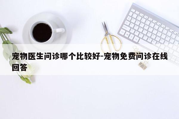 宠物医生问诊哪个比较好-宠物免费问诊在线回答