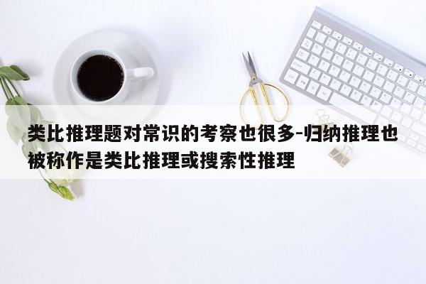 类比推理题对常识的考察也很多-归纳推理也被称作是类比推理或搜索性推理