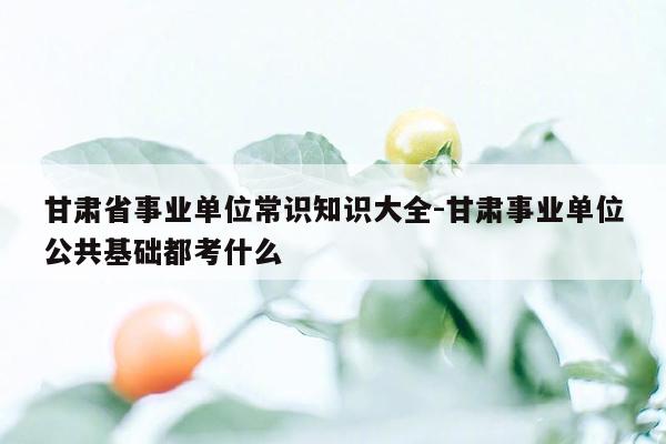 甘肃省事业单位常识知识大全-甘肃事业单位公共基础都考什么